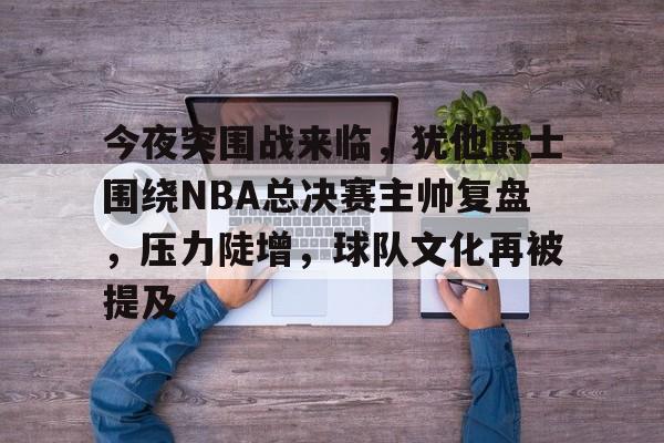 ag体育注册-今夜突围战来临，犹他爵士围绕NBA总决赛主帅复盘，压力陡增，球队文化再被提及
