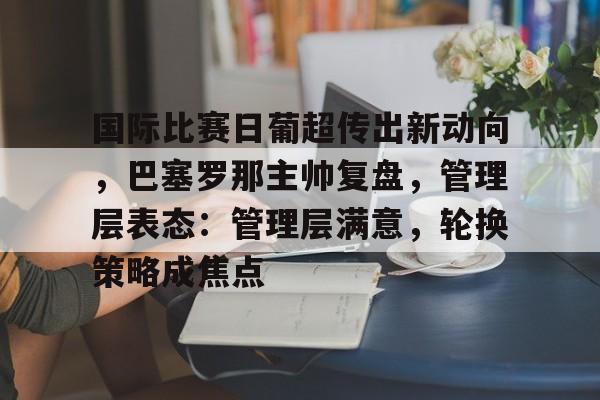 ag体育网站-国际比赛日葡超传出新动向，巴塞罗那主帅复盘，管理层表态：管理层满意，轮换策略成焦点