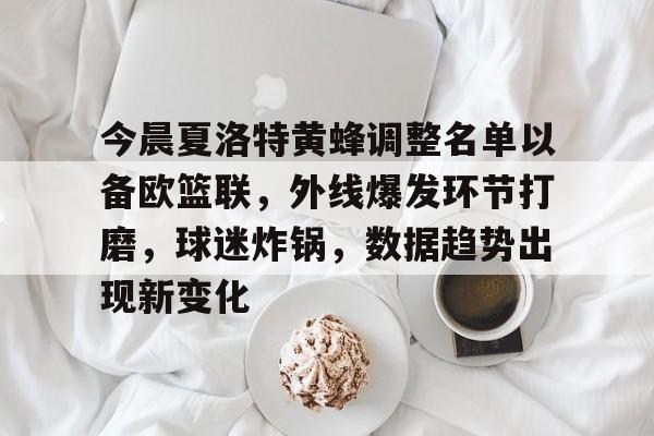 ag体育网址-今晨夏洛特黄蜂调整名单以备欧篮联，外线爆发环节打磨，球迷炸锅，数据趋势出现新变化